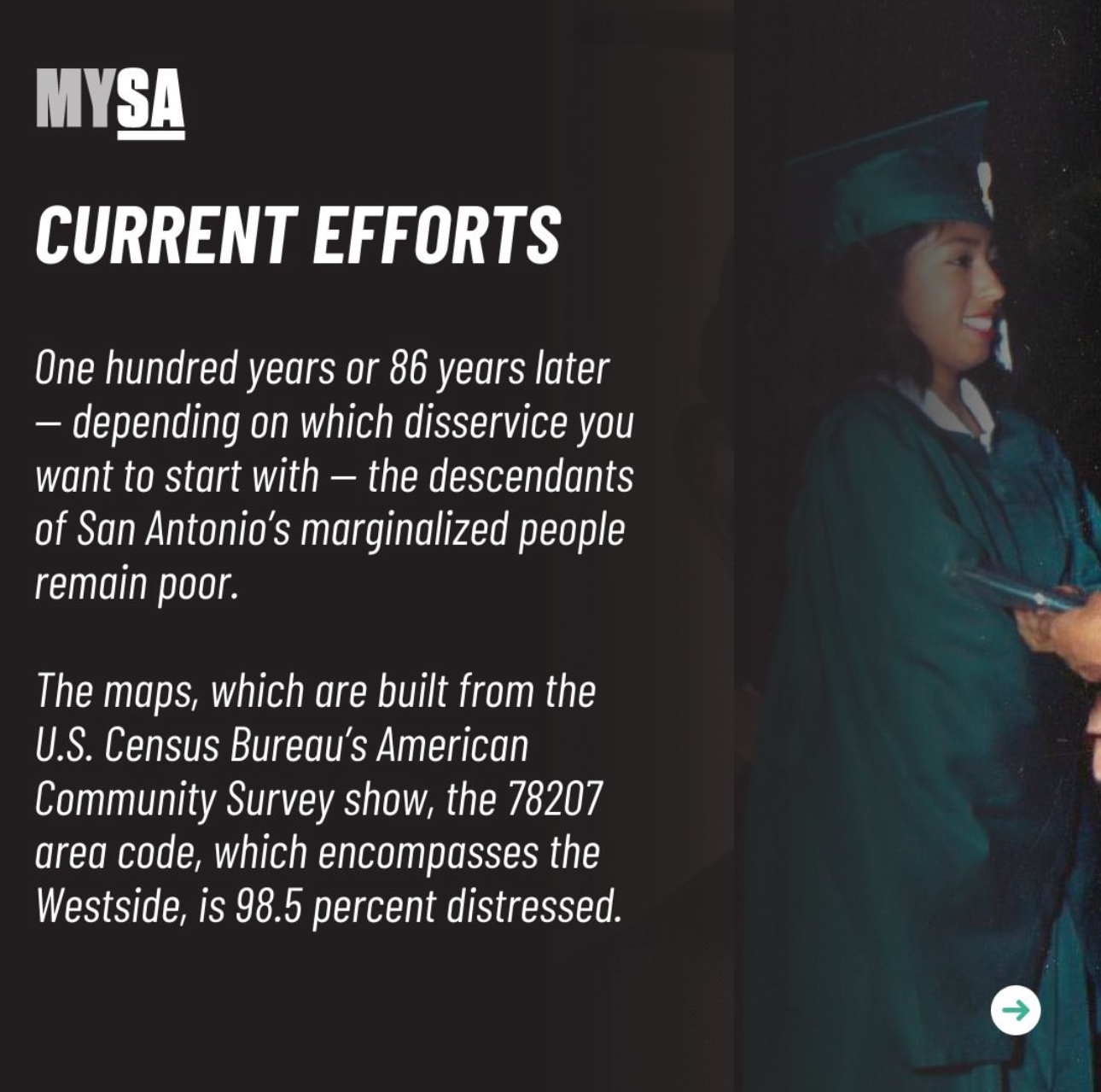 Current Efforts. One hundred years or 86 years later – depending on which disservice you want to start with – the descendants of San Antonio's marginalized people remain poor. The maps, which are built from the U.S. Census Bureau's American Community Survey show, the 78207 area code, which encompasses the Westside, is 98.5 percent distressed.